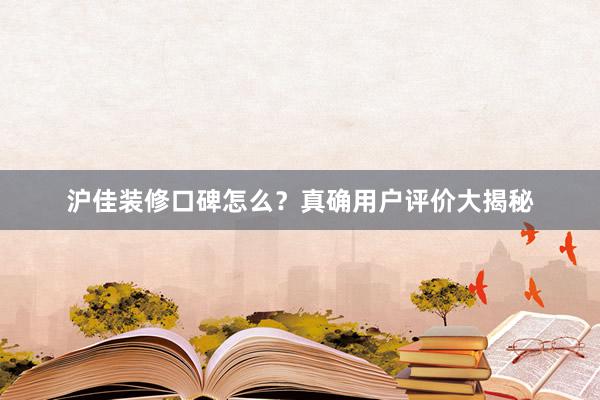 沪佳装修口碑怎么？真确用户评价大揭秘